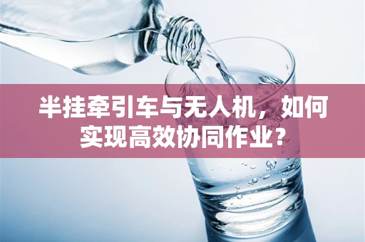 半挂牵引车与无人机，如何实现高效协同作业？