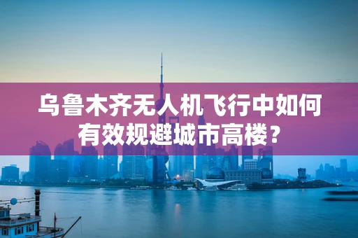 乌鲁木齐无人机飞行中如何有效规避城市高楼？