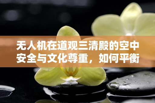 无人机在道观三清殿的空中安全与文化尊重，如何平衡？