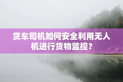 货车司机如何安全利用无人机进行货物监控？