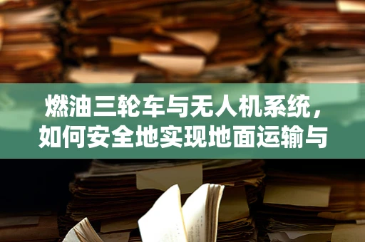 燃油三轮车与无人机系统，如何安全地实现地面运输与空中作业的协同？