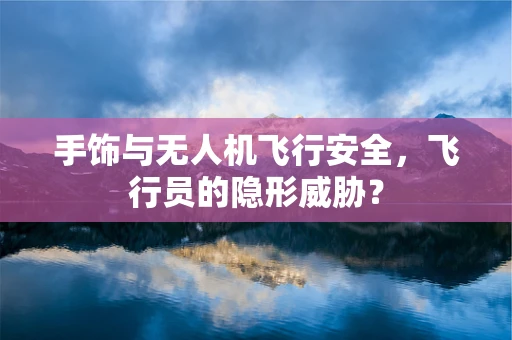 手饰与无人机飞行安全，飞行员的隐形威胁？