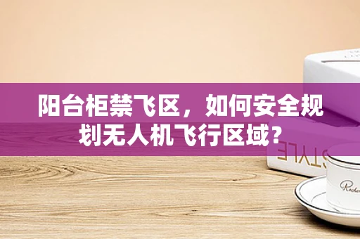 阳台柜禁飞区，如何安全规划无人机飞行区域？