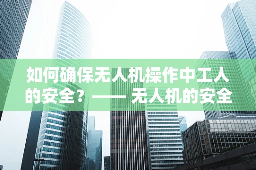如何确保无人机操作中工人的安全？—— 无人机的安全操作与工人保护