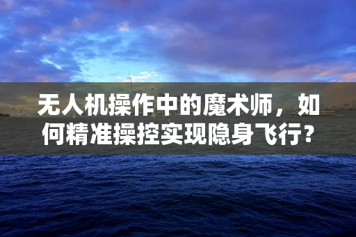 无人机操作中的魔术师，如何精准操控实现隐身飞行？