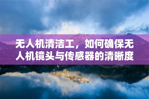 无人机清洁工，如何确保无人机镜头与传感器的清晰度？