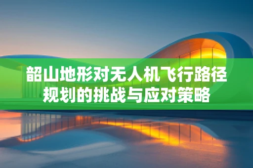 韶山地形对无人机飞行路径规划的挑战与应对策略