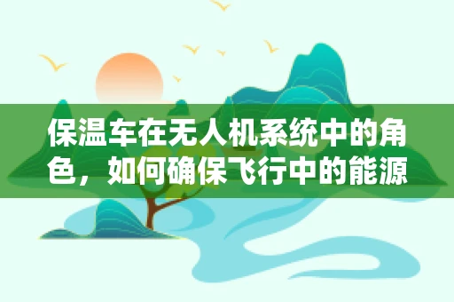 保温车在无人机系统中的角色，如何确保飞行中的能源稳定？