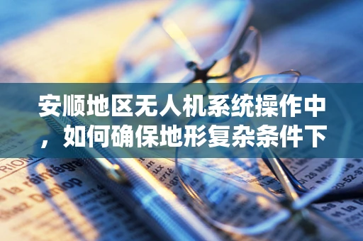 安顺地区无人机系统操作中，如何确保地形复杂条件下的安全飞行？