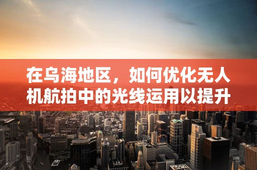 在乌海地区，如何优化无人机航拍中的光线运用以提升影像质量？