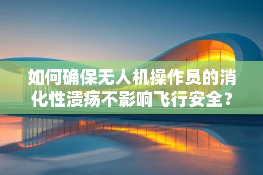 如何确保无人机操作员的消化性溃疡不影响飞行安全？