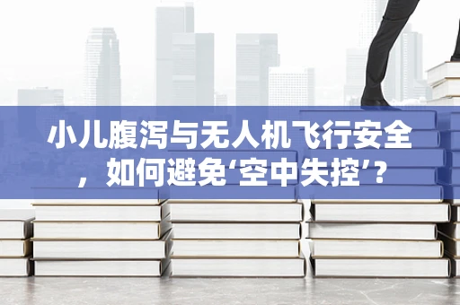 小儿腹泻与无人机飞行安全，如何避免‘空中失控’？