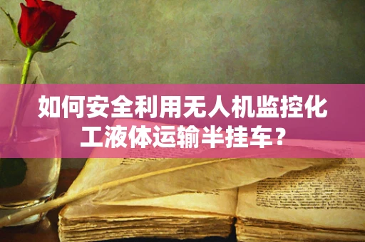 如何安全利用无人机监控化工液体运输半挂车？