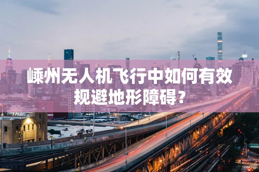嵊州无人机飞行中如何有效规避地形障碍？