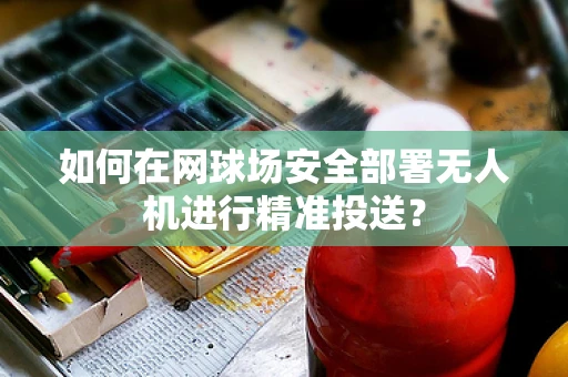 如何在网球场安全部署无人机进行精准投送？