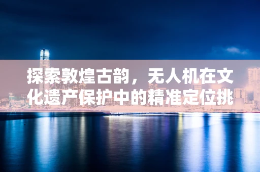 探索敦煌古韵，无人机在文化遗产保护中的精准定位挑战