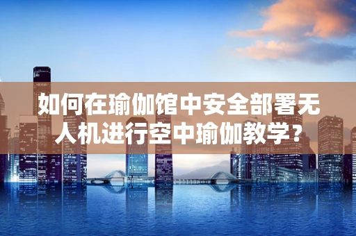 如何在瑜伽馆中安全部署无人机进行空中瑜伽教学？