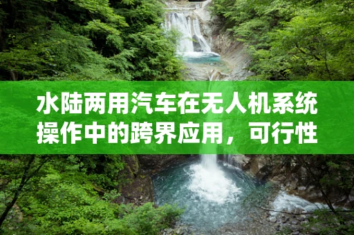 水陆两用汽车在无人机系统操作中的跨界应用，可行性与挑战？