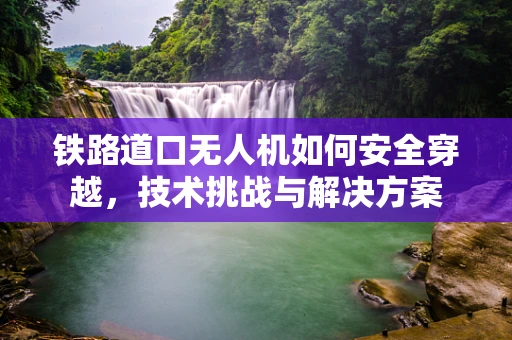 铁路道口无人机如何安全穿越，技术挑战与解决方案