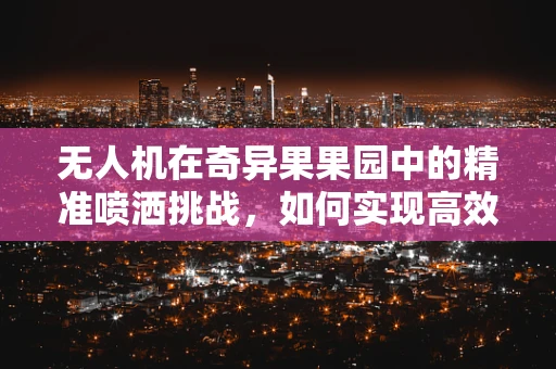 无人机在奇异果果园中的精准喷洒挑战，如何实现高效且不损害果实的作业？