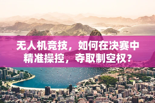无人机竞技，如何在决赛中精准操控，夺取制空权？