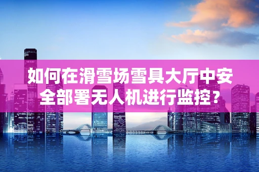 如何在滑雪场雪具大厅中安全部署无人机进行监控？