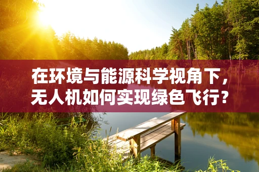 在环境与能源科学视角下，无人机如何实现绿色飞行？