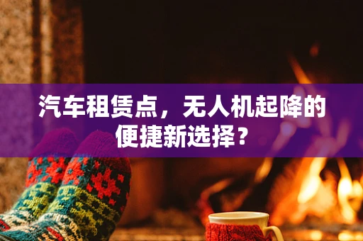 汽车租赁点，无人机起降的便捷新选择？