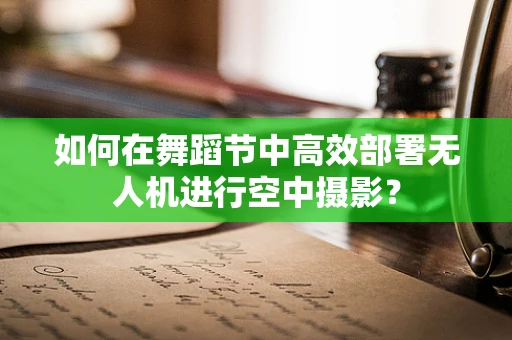 如何在舞蹈节中高效部署无人机进行空中摄影？