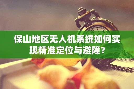 保山地区无人机系统如何实现精准定位与避障？