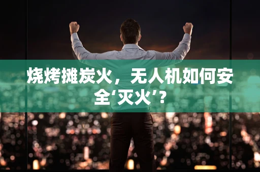 烧烤摊炭火，无人机如何安全‘灭火’？