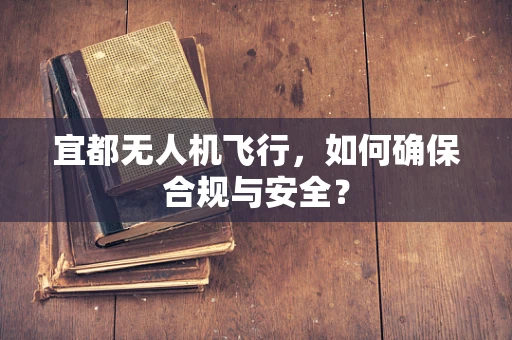 宜都无人机飞行，如何确保合规与安全？