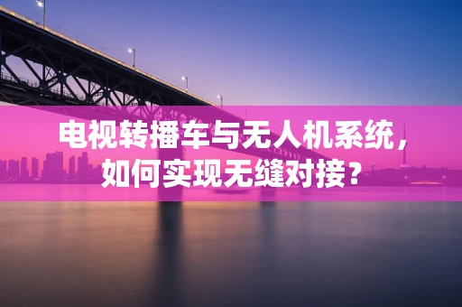 电视转播车与无人机系统，如何实现无缝对接？