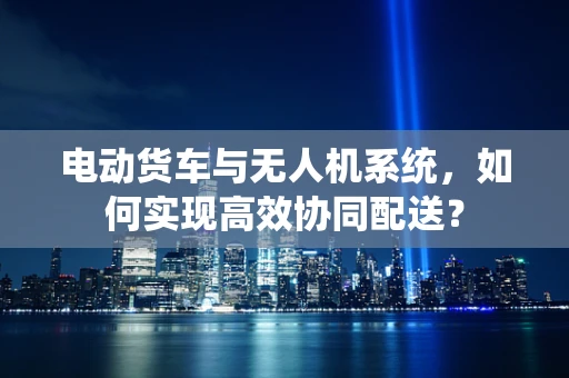 电动货车与无人机系统，如何实现高效协同配送？