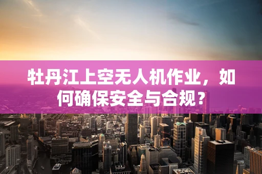 牡丹江上空无人机作业，如何确保安全与合规？
