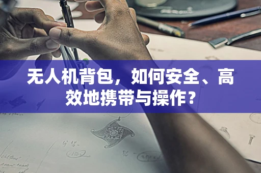 无人机背包，如何安全、高效地携带与操作？