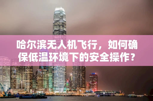 哈尔滨无人机飞行，如何确保低温环境下的安全操作？