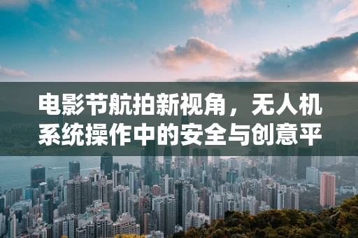 电影节航拍新视角，无人机系统操作中的安全与创意平衡