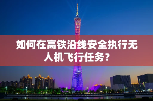 如何在高铁沿线安全执行无人机飞行任务？