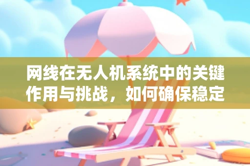 网线在无人机系统中的关键作用与挑战，如何确保稳定传输？