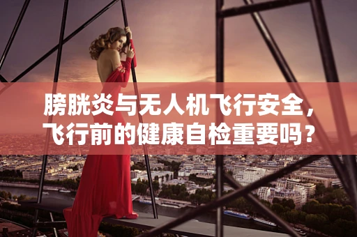 膀胱炎与无人机飞行安全，飞行前的健康自检重要吗？