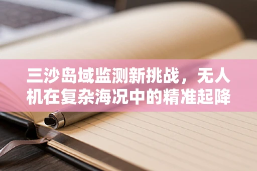 三沙岛域监测新挑战，无人机在复杂海况中的精准起降策略