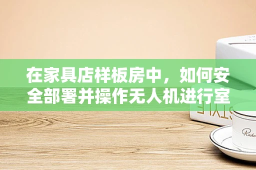 在家具店样板房中，如何安全部署并操作无人机进行室内拍摄？