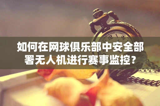 如何在网球俱乐部中安全部署无人机进行赛事监控？