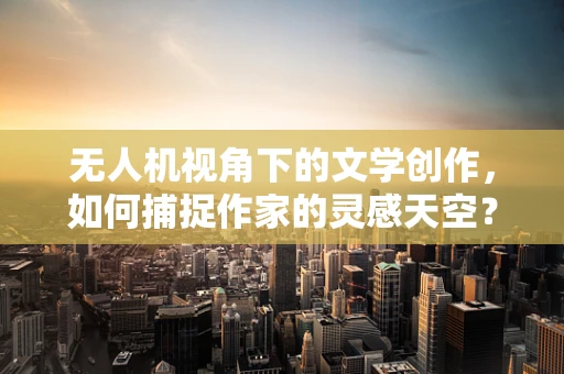 无人机视角下的文学创作，如何捕捉作家的灵感天空？