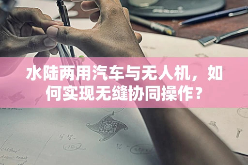 水陆两用汽车与无人机，如何实现无缝协同操作？