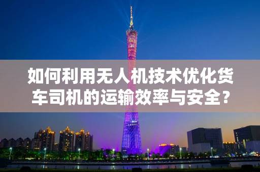 如何利用无人机技术优化货车司机的运输效率与安全？