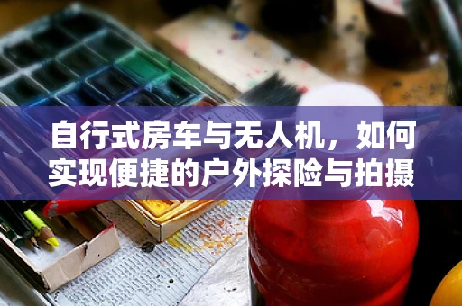 自行式房车与无人机，如何实现便捷的户外探险与拍摄？