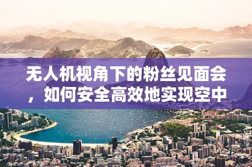 无人机视角下的粉丝见面会，如何安全高效地实现空中直播？
