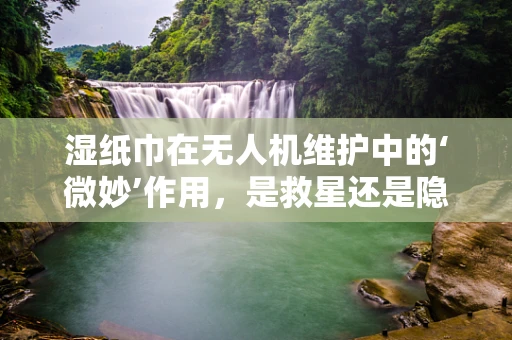 湿纸巾在无人机维护中的‘微妙’作用，是救星还是隐患？